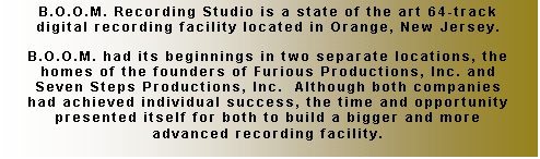 Text Box: B.O.O.M. Recording Studio is a state of the art 64-track digital recording facility located in Orange, New Jersey.

B.O.O.M. had its beginnings in two separate locations, the homes of the founders of Furious Productions, Inc. and Seven Steps Productions, Inc.  Although both companies had achieved individual success, the time and opportunity presented itself for both to build a bigger and more advanced recording facility.
