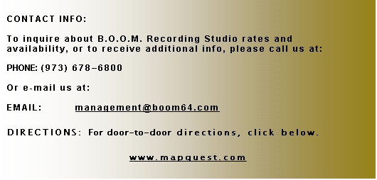 Text Box: CONTACT INFO:

To inquire about B.O.O.M. Recording Studio rates and availability, or to receive additional info, please call us at:

PHONE:	(973) 678�6800

Or e-mail us at:

EMAIL:	management@boomstudios.net

DIRECTIONS: For door-to-door directions, click below.

www.mapquest.com
