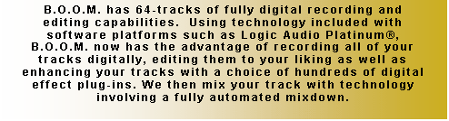 Text Box: B.O.O.M. has 64-tracks of fully digital recording and editing capabilities.  Using technology included with software platforms such as Logic Audio Platinum�, B.O.O.M. now has the advantage of recording all of your tracks digitally, editing them to your liking as well as enhancing your tracks with a choice of hundreds of digital effect plug-ins. We then mix your track with technology involving a fully automated mixdown.  


