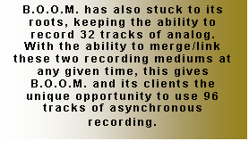 Text Box: B.O.O.M. has also stuck to its roots, keeping the ability to record 32 tracks of analog.  With the ability to merge/link these two recording mediums at any given time, this gives B.O.O.M. and its clients the unique opportunity to use 96 tracks of asynchronous recording.
