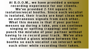 Text Box: At B.O.O.M., we have provided a unique recording experience for our clients.  We�ve provided 2-144 square ft. isolation/vocal booths. Since each vocalist is isolated, their tracks are kept clean with no extraneous signals from each other.  What this means is that if your partner messes up during a take, you can continue singing or spitting (rapping) and later punch the mistake of your partner without having to re-record your track.  We�ve also installed a glass window between the booths so each vocalist can interact with each other while recording their takes.