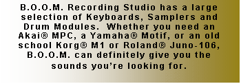 Text Box: B.O.O.M. Recording Studio has a large selection of Keyboards, Samplers and Drum Modules.  Whether you need an Akai� MPC, a Yamaha� Motif, or an old school Korg� M1 or Roland� Juno-106, B.O.O.M. can definitely give you the sounds you�re looking for.