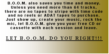 Text Box: B.O.O.M. also saves you time and money.  Unless you need more than 64 tracks, there are no tapes to stripe with time code and no reels or ADAT tapes to purchase.  Just show up, create your music, rock the mic, let B.O.O.M. give you your free CD or cassette with each session and leave.

LET B.O.O.M. DO YOU RIGHT!!!
